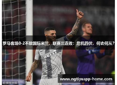 罗马客场0-2不敌国际米兰，联赛三连败：危机四伏，何去何从？