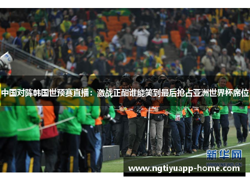 中国对阵韩国世预赛直播：激战正酣谁能笑到最后抢占亚洲世界杯席位