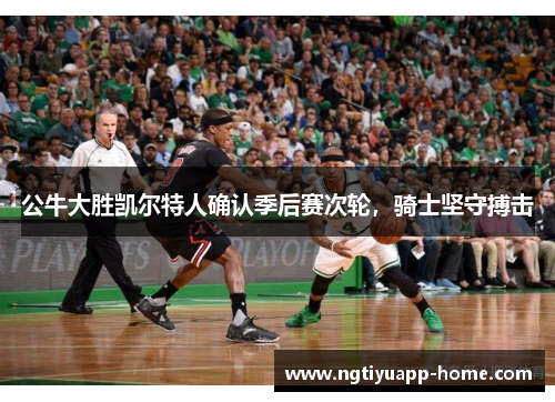 公牛大胜凯尔特人确认季后赛次轮，骑士坚守搏击
