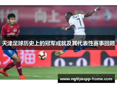 天津足球历史上的冠军成就及其代表性赛事回顾